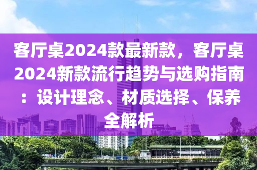 客廳桌2024款最新款，客廳桌2024新款流行趨勢與選購指南：設(shè)計理念、材質(zhì)選擇、保養(yǎng)全解析