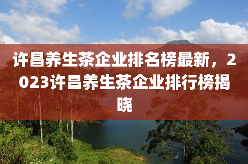 許昌養(yǎng)生茶企業(yè)排名榜最新，2023許昌養(yǎng)生茶企業(yè)排行榜揭曉