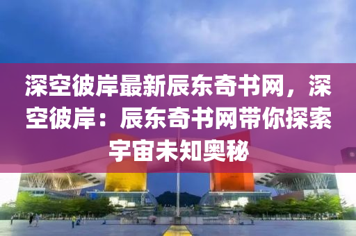 深空彼岸最新辰東奇書網(wǎng)，深空彼岸：辰東奇書網(wǎng)帶你探索宇宙未知奧秘