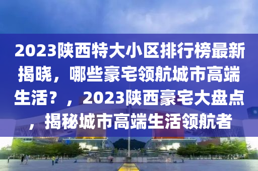 2023陜西特大小區(qū)排行榜最新揭曉，哪些豪宅領(lǐng)航城市高端生活？，2023陜西豪宅大盤點(diǎn)，揭秘城市高端生活領(lǐng)航者