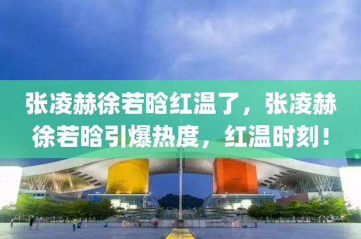 張凌赫徐若晗紅溫了，張凌赫徐若晗引爆熱度，紅溫時(shí)刻！