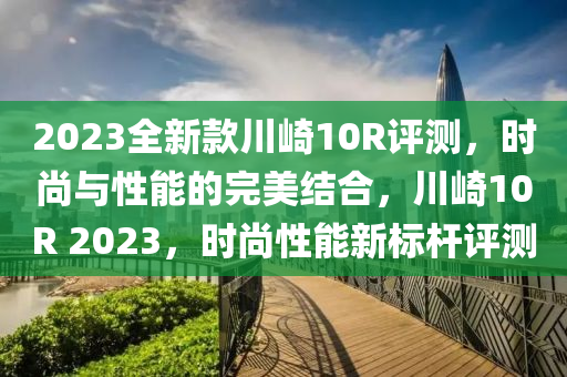 2023全新款川崎10R評測，時(shí)尚與性能的完美結(jié)合，川崎10R 2023，時(shí)尚性能新標(biāo)桿評測