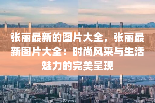 張麗最新的圖片大全，張麗最新圖片大全：時尚風(fēng)采與生活魅力的完美呈現(xiàn)木工機械,設(shè)備,零部件