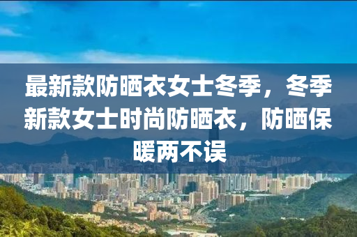 最新款防曬衣女士冬季，冬季新款女士時尚防曬衣，防曬保暖兩不誤木工機(jī)械,設(shè)備,零部件