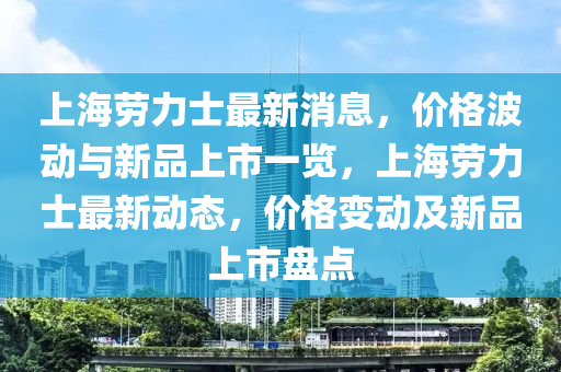 上海勞力士最新消息，價格波動與新品上市一覽，上海勞力士最新動態(tài)，價格變動及新品上市盤點