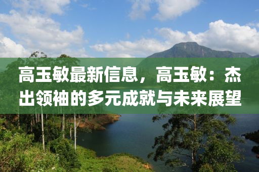 高玉敏最新信息，高玉敏：杰出領(lǐng)袖的多元成就與未來展望