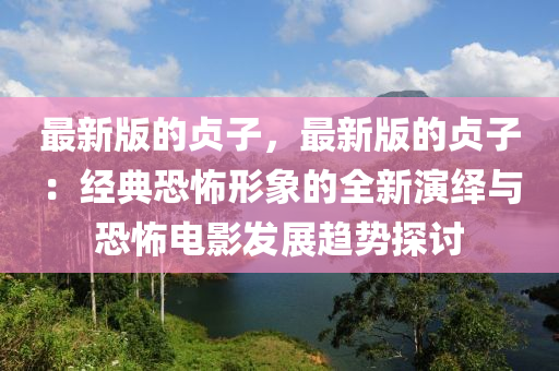 最新版的貞子，最新版的貞子：經(jīng)典恐怖形象的全新演繹與恐怖電影發(fā)展趨勢(shì)探討