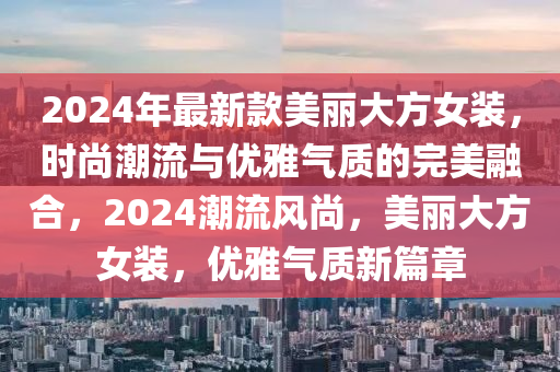 2024年最新款美麗大方女裝，時尚潮流與優(yōu)雅氣質(zhì)的完美融合，2024潮流風尚，美麗大方女裝，優(yōu)雅氣質(zhì)新篇章