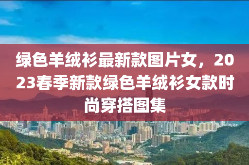 綠色羊絨衫最新款圖片女，2023春季新款綠色羊絨衫女款時尚穿搭圖集