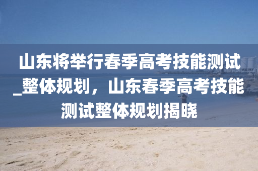 山東將舉行春季高考技能木工機械,設備,零部件測試_整體規(guī)劃，山東春季高考技能測試整體規(guī)劃揭曉