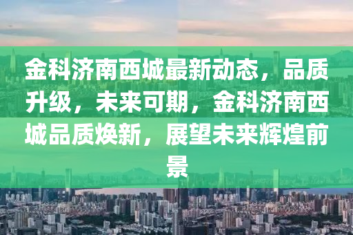 金科濟南西城最新動態(tài)，品質(zhì)升級，未來可期，金科濟南西城品質(zhì)煥新，展望未來輝煌前景