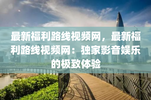 最新福利路線視頻網(wǎng)，最新福利路線視頻網(wǎng)：獨家影音娛樂的極致體驗