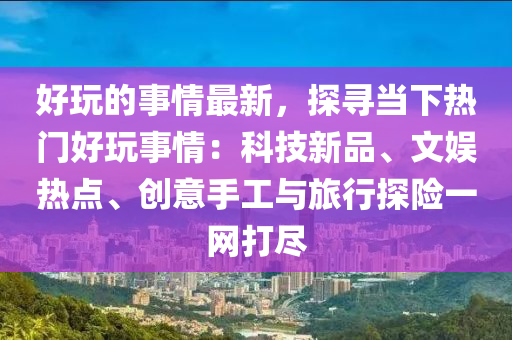 好玩的事情最新，探尋當(dāng)下熱門好玩事情：科技新品、文娛熱點(diǎn)、創(chuàng)意手工與旅行探險(xiǎn)一網(wǎng)打盡