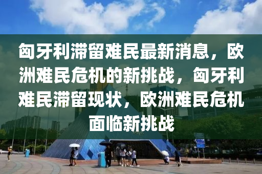 匈牙利滯留難民最新消息，歐洲難民危機的新挑戰(zhàn)，匈牙利難民滯留現(xiàn)狀，歐洲難民危機面臨新挑戰(zhàn)