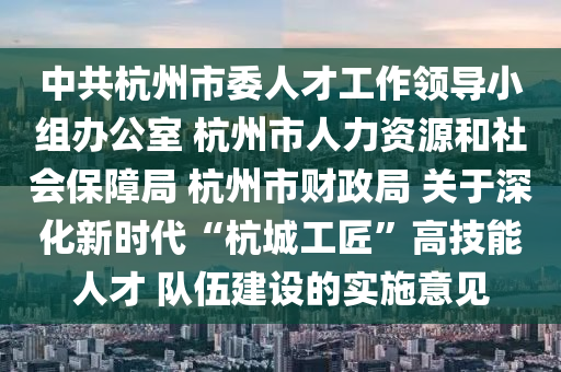 中共杭州市委人才工作領(lǐng)導(dǎo)小組辦公室 杭州市人力資源和社會(huì)保障局 杭州市財(cái)政局 關(guān)于深化新時(shí)代“杭城工匠”高技能人才 隊(duì)伍建設(shè)的實(shí)施意見木工機(jī)械,設(shè)備,零部件