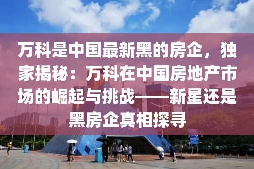 萬科是中國最新黑的房企，獨家揭秘：萬科在中國房地產(chǎn)市場的崛起與挑戰(zhàn)——新星還是黑房企真相探尋