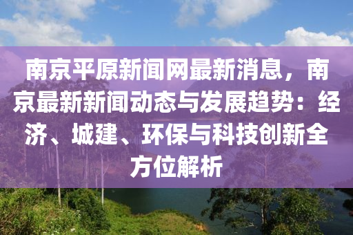 南京平原新聞網(wǎng)最新消息，南京最新新聞動態(tài)與發(fā)展趨勢：經(jīng)濟(jì)、城建、環(huán)保與科技創(chuàng)新全方位解析