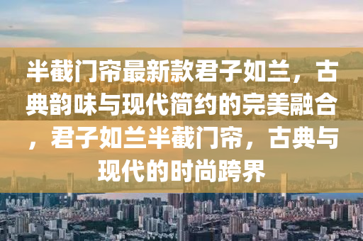 半截門簾最新款君子如蘭，古典韻味與現(xiàn)代簡約的完美融合，君子如蘭半截門簾，古典與現(xiàn)代的時尚跨界