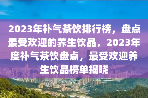 2023年補氣茶飲排行榜，盤點最受歡迎的養(yǎng)生飲品，2023年度補氣茶飲盤點，最受歡迎養(yǎng)生飲品榜單揭曉