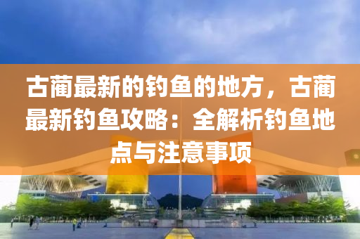 古藺最新的釣魚的地方，古藺最新釣魚攻略：全解析釣魚地點與注意事項