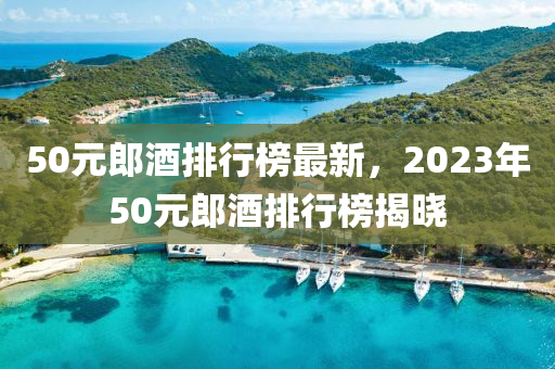 50元郎酒排行榜最新，2023年50元郎酒排行榜揭曉