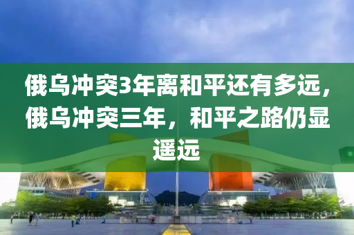 俄烏沖突3年離和平還有多遠(yuǎn)，俄烏沖突三年，和平之路仍顯遙遠(yuǎn)