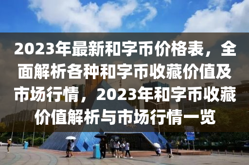 2023年最新和字幣價格表，全面解析各種和字幣收藏價值及市場行情，2023年和字幣收藏價值解析與市場行情一覽