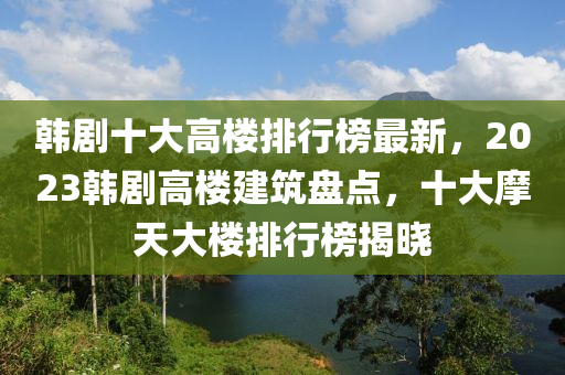 韓劇十大高樓排行榜最新，2023韓劇高樓建筑盤(pán)點(diǎn)，十大摩天大樓排行榜揭曉