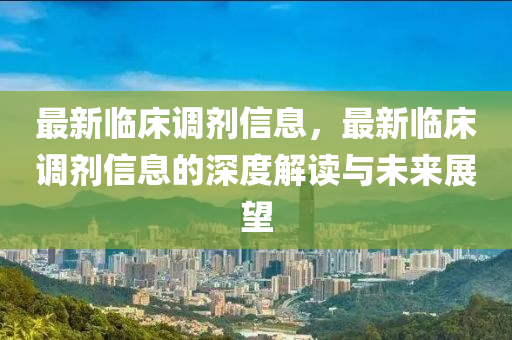 最新臨床調劑信息，最新臨床調劑信息的深度解讀與未來展望