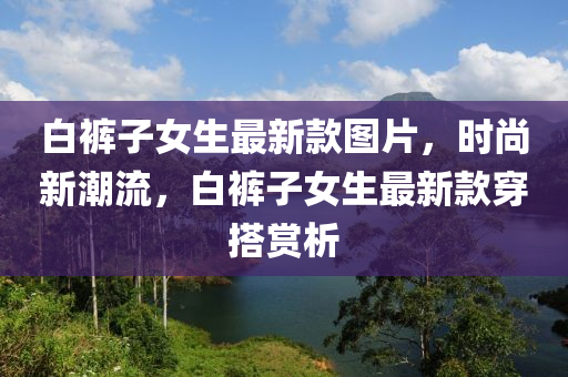 白褲子女生最新款圖片，時(shí)尚新潮流，白褲子女生最新款穿搭賞析