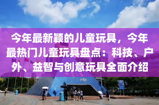 今年最新穎的兒童玩具，今年最熱門兒童玩具盤點(diǎn)：科技、戶外、益智與創(chuàng)意玩具全面介紹