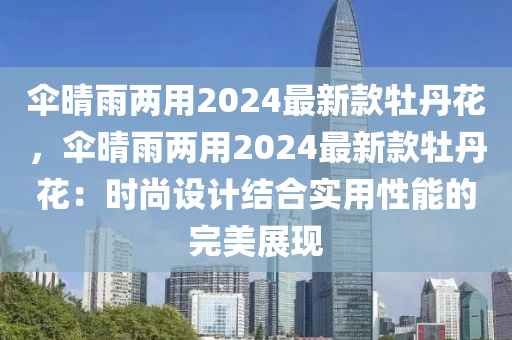 傘晴雨兩用2024最新款牡丹花，傘晴雨兩用2024最新款牡丹花：時尚設計結合實用性能的完美展現(xiàn)