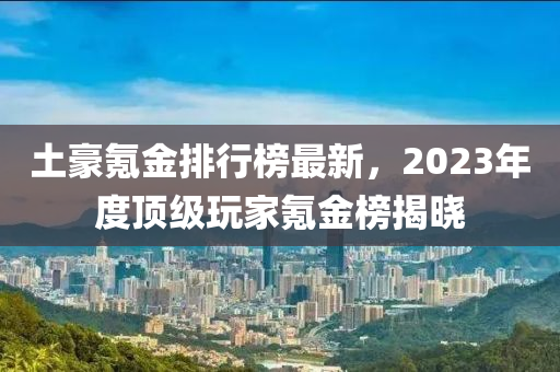 土豪氪金排行榜最新，2023年度頂級玩家氪金榜揭曉