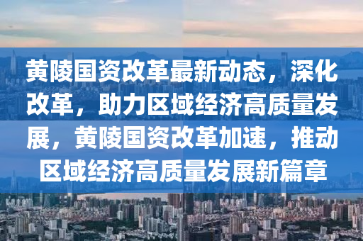 黃陵國資改革最新動態(tài)，深化改革，助力區(qū)域經濟高質量發(fā)展，黃陵國資改革加速，推動區(qū)域經濟高質量發(fā)展新篇章