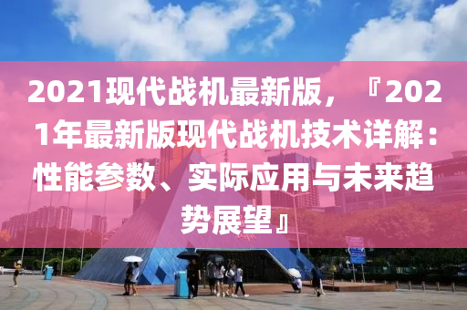 2021現(xiàn)代戰(zhàn)機(jī)最新版，『2021年最新版現(xiàn)代戰(zhàn)機(jī)技術(shù)詳解：性能參數(shù)、實(shí)際應(yīng)用與未來趨勢展望』