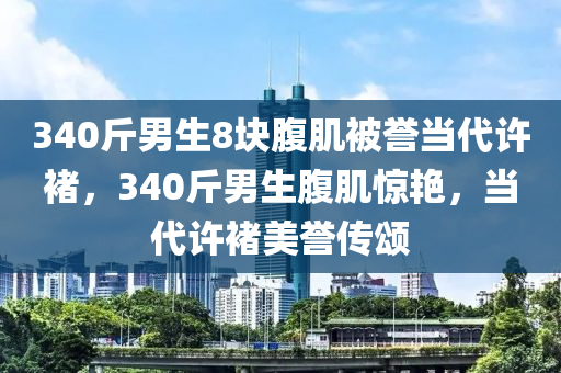 340斤男生8塊木工機(jī)械,設(shè)備,零部件腹肌被譽(yù)當(dāng)代許褚，340斤男生腹肌驚艷，當(dāng)代許褚美譽(yù)傳頌