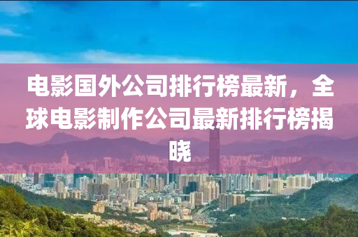 電影國外公司排行榜最新，全球電影制作公司最新排行榜揭曉