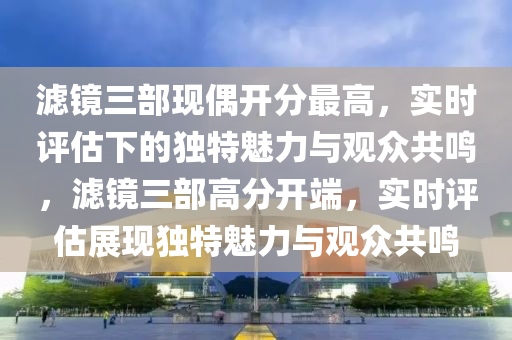 濾鏡三部現(xiàn)偶開分最高，實(shí)時(shí)評估下的獨(dú)特魅力與觀眾共鳴，濾鏡三部高分開端，實(shí)時(shí)評估展現(xiàn)獨(dú)特魅力與觀眾共鳴