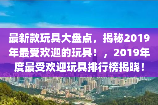 最新款玩具大盤點(diǎn)，揭秘2019年最受歡迎的玩具！，2019年度最受歡迎玩具排行榜揭曉！木工機(jī)械,設(shè)備,零部件