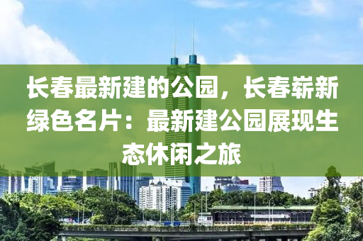 長(zhǎng)春最新建的公園，長(zhǎng)春嶄新綠色名片：最新建公園展現(xiàn)生態(tài)休閑之旅木工機(jī)械,設(shè)備,零部件