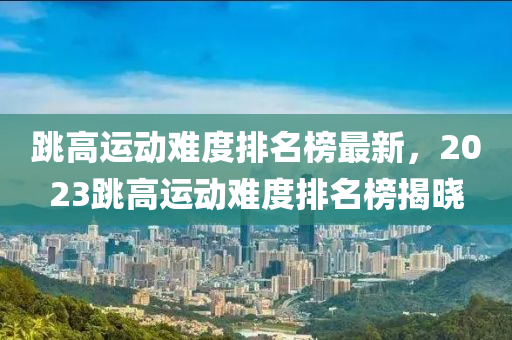 跳高運動難度排名榜最新，2023跳高運動難度排名榜揭曉