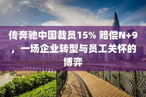 傳奔馳中國裁員15% 賠償N+9，一場企業(yè)轉(zhuǎn)型與員工關(guān)懷的博弈