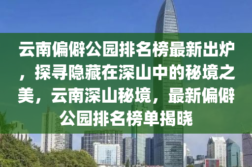 云南偏僻公園排名榜最新出爐，探尋隱藏在深山中的秘境之美，云南深山秘境，最新偏僻公園排名榜單揭曉