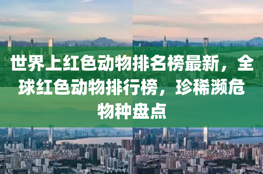 世界上紅色動物排名榜最新，全球紅色動物排行榜，珍稀瀕危物種盤點(diǎn)