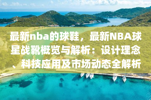 最新nba的球鞋，最新NBA球星戰(zhàn)靴概覽與解析：設(shè)計(jì)理念、科技應(yīng)用及市場(chǎng)動(dòng)態(tài)全解析