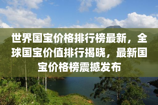 世界國寶價格排行榜最新，全球國寶價值排行揭曉，最新國寶價格榜震撼發(fā)布