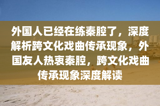 外國人已經(jīng)在練秦腔了，深度解析跨文化戲曲傳承現(xiàn)象，外國友人熱衷秦腔，跨文化戲曲傳承現(xiàn)象深度解讀木工機(jī)械,設(shè)備,零部件