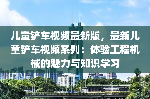 兒童鏟車視頻最新版，最新兒童鏟車視頻系列：體驗(yàn)工程機(jī)械的魅力與知識(shí)學(xué)習(xí)