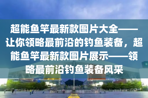 超能魚竿最新款圖片大全——讓你領(lǐng)略最前沿的釣魚裝備，超能魚竿最新款圖片展示——領(lǐng)略最前沿釣魚裝備風(fēng)采