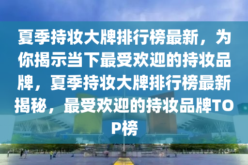 夏季持妝大牌排行榜最新，為你揭示當(dāng)下最受歡迎的持妝品牌，夏季持妝大牌排行榜最新揭秘，最受歡迎的持妝品牌TOP榜